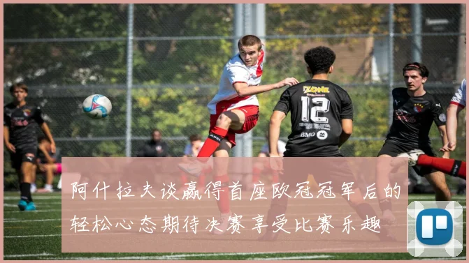 阿什拉夫谈赢得首座欧冠冠军后的轻松心态期待决赛享受比赛乐趣