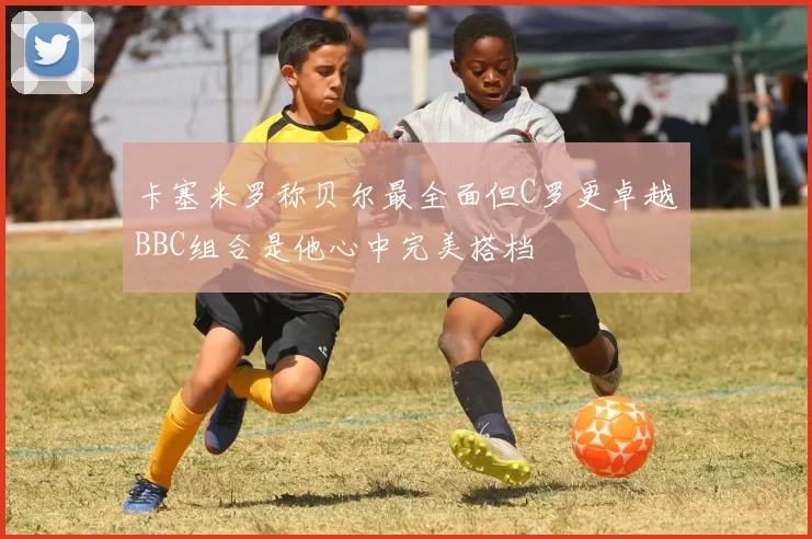 卡塞米罗称贝尔最全面但C罗更卓越BBC组合是他心中完美搭档