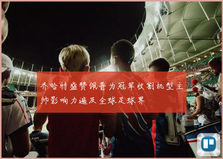 乔哈特盛赞佩普为冠军收割机型主帅影响力遍及全球足球界