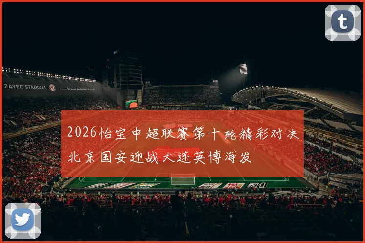2026怡宝中超联赛第十轮精彩对决北京国安迎战大连英博海发