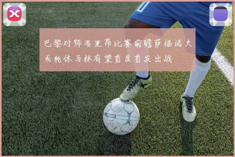 巴黎对阵洛里昂比赛前瞻萨福诺夫或轮休马林有望首度首发出战