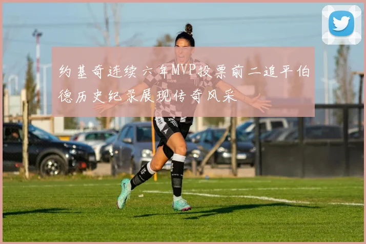 约基奇连续六年MVP投票前二追平伯德历史纪录展现传奇风采
