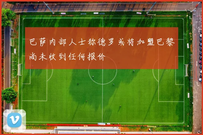 巴萨内部人士称德罗或将加盟巴黎尚未收到任何报价