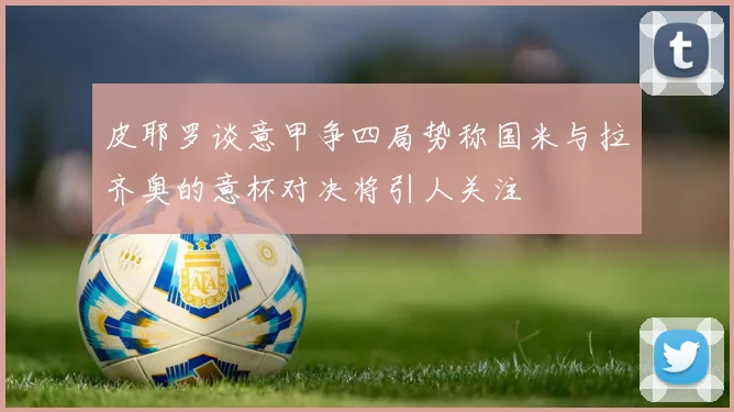 皮耶罗谈意甲争四局势称国米与拉齐奥的意杯对决将引人关注
