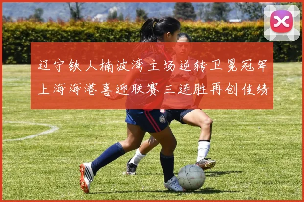 辽宁铁人楠波湾主场逆转卫冕冠军上海海港喜迎联赛三连胜再创佳绩