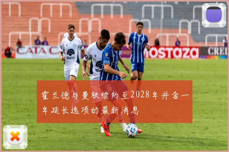 霍兰德与曼联续约至2028年并含一年延长选项的最新消息