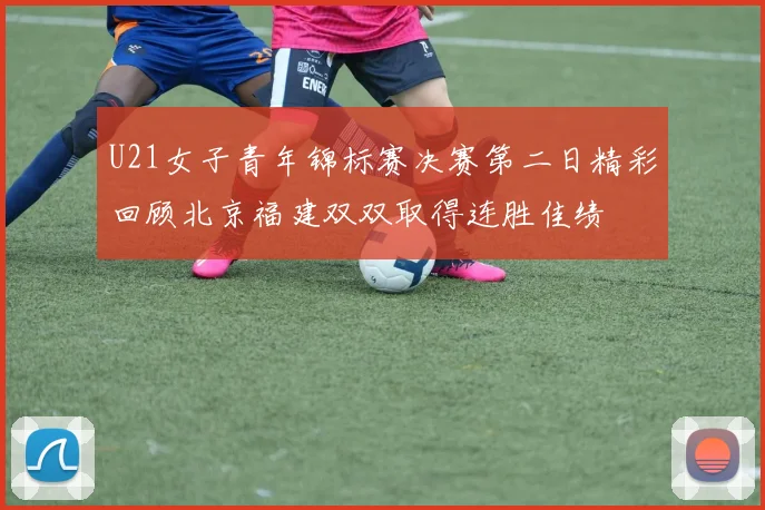U21女子青年锦标赛决赛第二日精彩回顾北京福建双双取得连胜佳绩