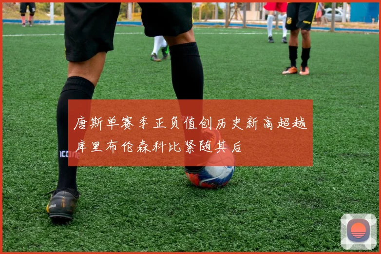 唐斯单赛季正负值创历史新高超越库里布伦森科比紧随其后