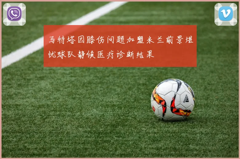 马特塔因膝伤问题加盟米兰前景堪忧球队静候医疗诊断结果