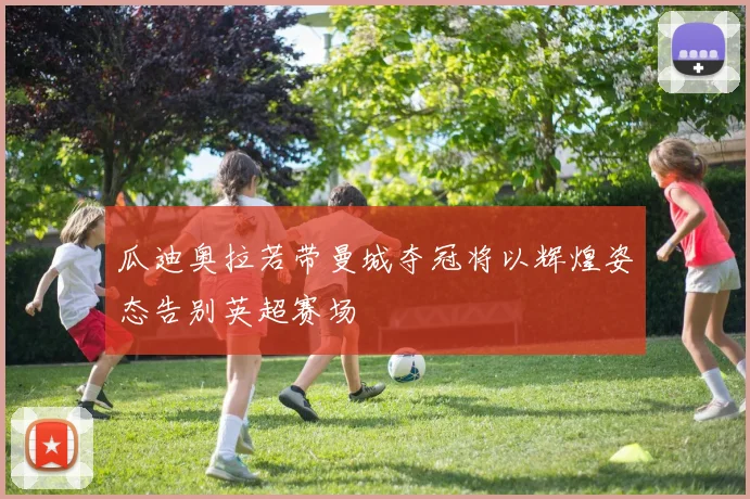 瓜迪奥拉若带曼城夺冠将以辉煌姿态告别英超赛场