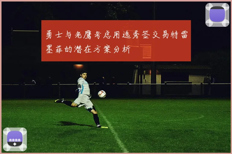 勇士与老鹰考虑用选秀签交易特雷墨菲的潜在方案分析