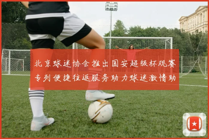 北京球迷协会推出国安超级杯观赛专列便捷往返服务助力球迷激情助阵