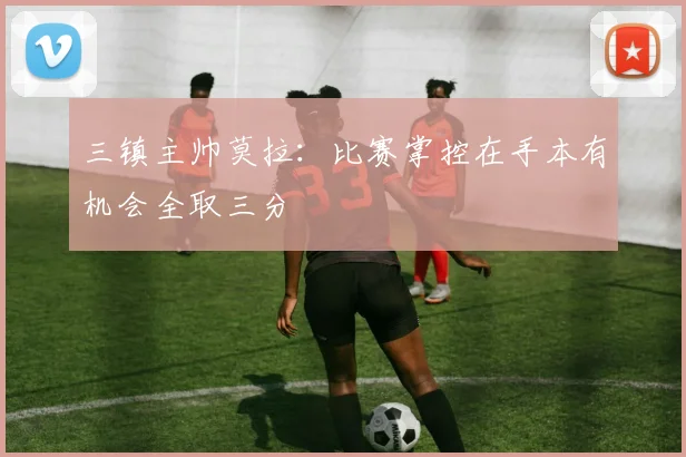 三镇主帅莫拉：比赛掌控在手本有机会全取三分