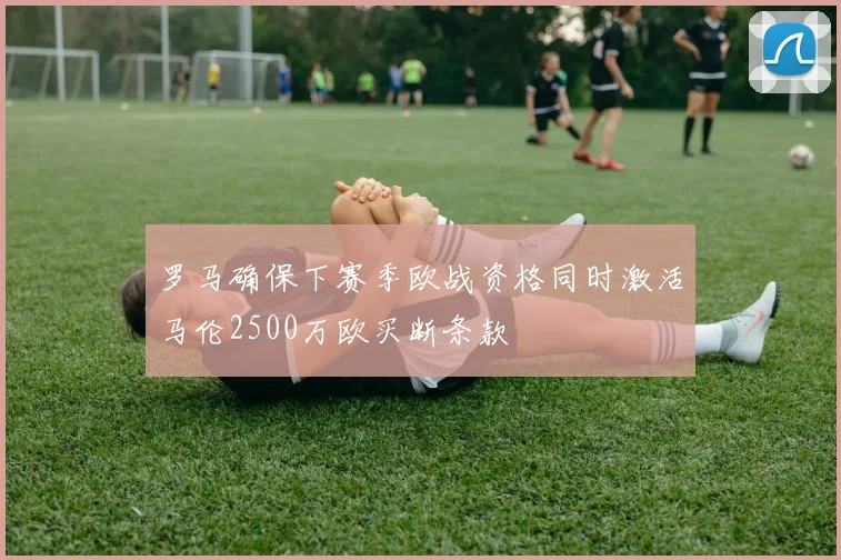 罗马确保下赛季欧战资格同时激活马伦2500万欧买断条款