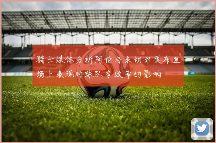 骑士媒体分析阿伦与米切尔莫布里场上表现对球队净效率的影响