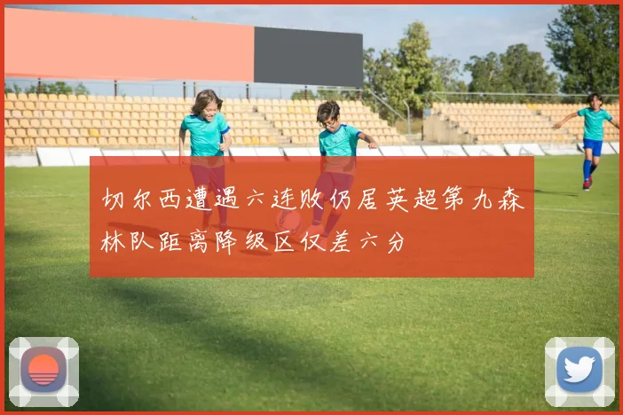 切尔西遭遇六连败仍居英超第九森林队距离降级区仅差六分