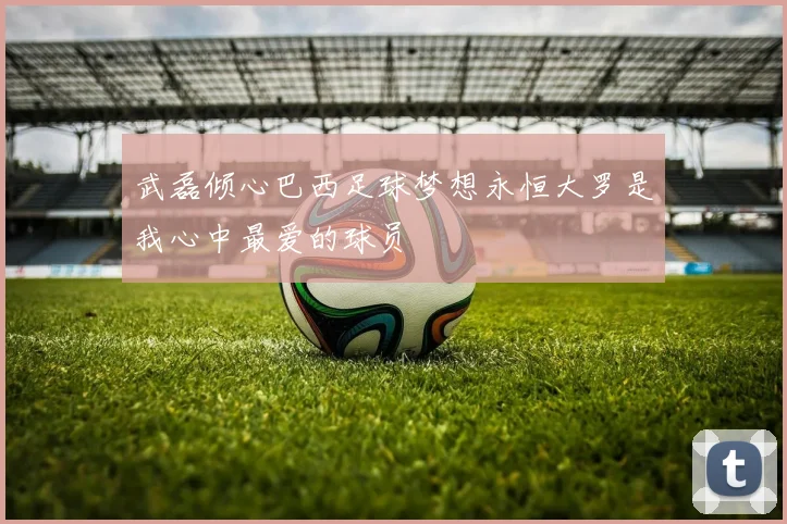 武磊倾心巴西足球梦想永恒大罗是我心中最爱的球员